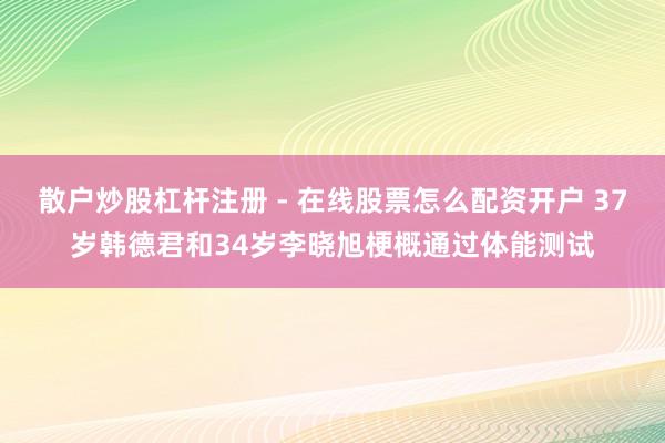 散户炒股杠杆注册 - 在线股票怎么配资开户 37岁韩德君和34岁李晓旭梗概通过体能测试