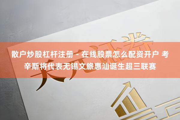 散户炒股杠杆注册 - 在线股票怎么配资开户 考辛斯将代表无锡文旅惠汕诞生超三联赛