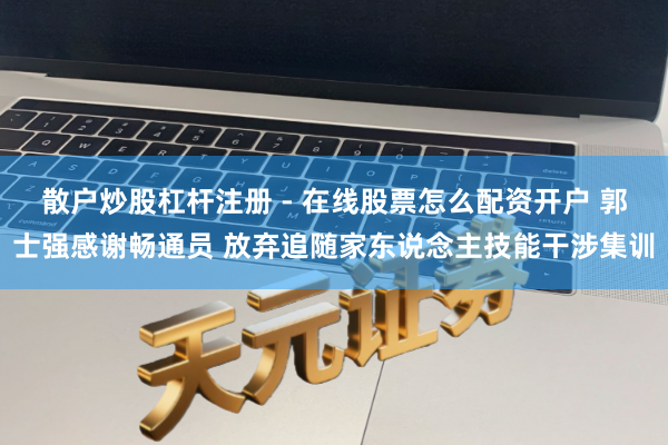 散户炒股杠杆注册 - 在线股票怎么配资开户 郭士强感谢畅通员 放弃追随家东说念主技能干涉集训
