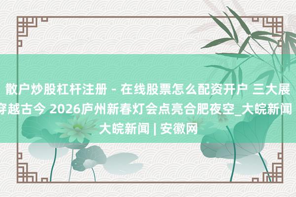 散户炒股杠杆注册 - 在线股票怎么配资开户 三大展区带你穿越古今 2026庐州新春灯会点亮合肥夜空_大皖新闻 | 安徽网