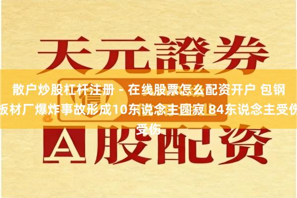 散户炒股杠杆注册 - 在线股票怎么配资开户 包钢板材厂爆炸事故形成10东说念主圆寂 84东说念主受伤