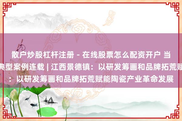 散户炒股杠杆注册 - 在线股票怎么配资开户 当代管行状高质地发展典型案例连载 | 江西景德镇：以研发筹画和品牌拓荒赋能陶瓷产业革命发展