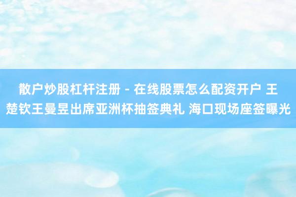 散户炒股杠杆注册 - 在线股票怎么配资开户 王楚钦王曼昱出席亚洲杯抽签典礼 海口现场座签曝光