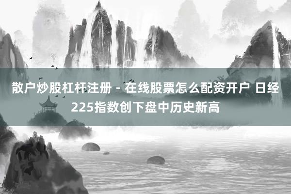 散户炒股杠杆注册 - 在线股票怎么配资开户 日经225指数创下盘中历史新高