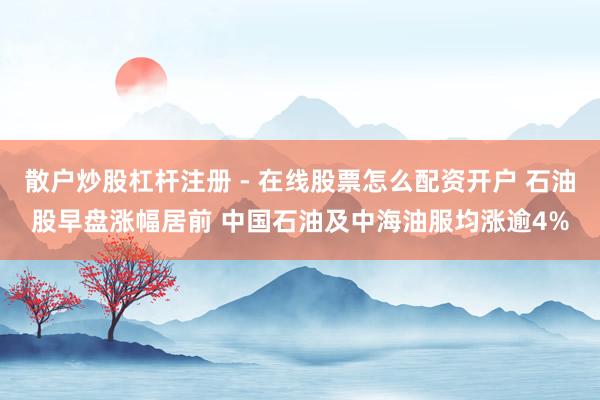 散户炒股杠杆注册 - 在线股票怎么配资开户 石油股早盘涨幅居前 中国石油及中海油服均涨逾4%