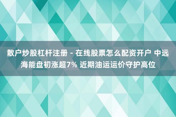 散户炒股杠杆注册 - 在线股票怎么配资开户 中远海能盘初涨超7% 近期油运运价守护高位