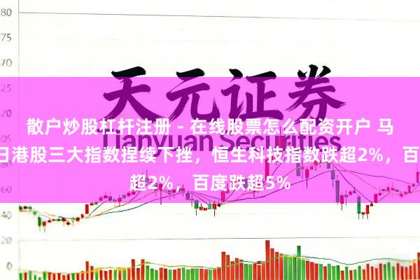 散户炒股杠杆注册 - 在线股票怎么配资开户 马年开市首日港股三大指数捏续下挫，恒生科技指数跌超2%，百度跌超5%